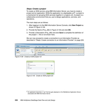 Stepa: Create a project
                To create an SOA service using IBM Information Server, you have to create a
                project and an application. While the application is a deployable unit2, a project is
                a mechanism for grouping SOA services together in a logical unit. A project is a
                collaborative environment that you use to design applications, services, and
                operations.

                The main steps are as follows:
                1. After logging in to the IBM Information Server Console, click New Project as
                   shown in Figure 3-139.
                2. Provide the Name (Proj_J06) in Figure 3-140 and click OK.
                3. Provide a Description (Proj_J06) and click Save to complete the definition of
                   the project — this is not shown here.

                We can now proceed to create a connection to an Information Provider as
                described in “Stepb: Create connection to an Information Provider” on page 229.




Figure 3-139 Create an SOA project 1/2




                Figure 3-140 Create an SOA project 2/2




                2
                    An application becomes a “.ear” file that gets deployed on the WebSphere Application Server
                    associated with IBM Information Server.




228    IBM InfoSphere DataStage Data Flow and Job Design
 