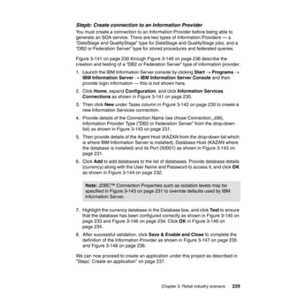 Stepb: Create connection to an Information Provider
You must create a connection to an Information Provider before being able to
generate an SOA service. There are two types of Information Providers — a
“DataStage and QualityStage” type for DataStage and QualityStage jobs, and a
“DB2 or Federation Server” type for stored procedures and federated queries.

Figure 3-141 on page 230 through Figure 3-148 on page 236 describe the
creation and testing of a “DB2 or Federation Server” type of information provider:
1. Launch the IBM Information Server console by clicking Start → Programs →
   IBM Information Server → IBM Information Server Console and then
   provide login information — this is not shown here.
2. Click Home, expand Configuration, and click Information Services
   Connections as shown in Figure 3-141 on page 230.
3. Then click New under Tasks column in Figure 3-142 on page 230 to create a
   new Information Services connection.
4. Provide details of the Connection Name (we chose Connection_J06),
   Information Provider Type (“DB2 or Federation Server” from the drop-down
   list) as shown in Figure 3-143 on page 231.
5. Then provide details of the Agent Host (KAZAN from the drop-down list which
   is where IBM Information Server is installed), Database Host (KAZAN where
   the database is installed) and its Port (50001) as shown in Figure 3-143 on
   page 231.
6. Click Add to add databases to the list of databases. Provide database details
   (currency) along with the User Name and Password to access it, and click OK
   as shown in Figure 3-144 on page 232.

    Note: JDBC™ Connection Properties such as isolation levels may be
    specified in Figure 3-143 on page 231 to override defaults used by IBM
    Information Server.

7. Highlight the currency database in the Database box, and click Test to ensure
   that the database has been configured correctly as shown in Figure 3-145 on
   page 233 and Figure 3-146 on page 234. Click OK in Figure 3-146 on
   page 234.
8. After successful validation, click Save & Enable and Close to complete the
   definition of the Information Provider as shown in Figure 3-147 on page 235
   and Figure 3-148 on page 236.

We can now proceed to create an application under this project as described in
“Stepc: Create an application” on page 237.




                                          Chapter 3. Retail industry scenario   229
 