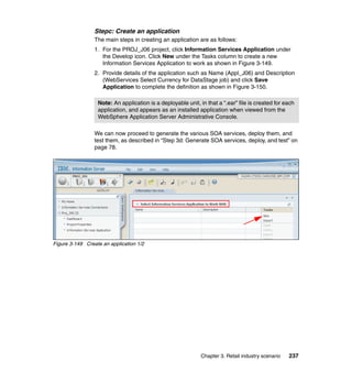 Stepc: Create an application
                 The main steps in creating an application are as follows:
                 1. For the PROJ_J06 project, click Information Services Application under
                    the Develop icon. Click New under the Tasks column to create a new
                    Information Services Application to work as shown in Figure 3-149.
                 2. Provide details of the application such as Name (Appl_J06) and Description
                    (WebServices Select Currency for DataStage job) and click Save
                    Application to complete the definition as shown in Figure 3-150.

                  Note: An application is a deployable unit, in that a “.ear” file is created for each
                  application, and appears as an installed application when viewed from the
                  WebSphere Application Server Administrative Console.

                 We can now proceed to generate the various SOA services, deploy them, and
                 test them, as described in “Step 3d: Generate SOA services, deploy, and test” on
                 page 78.




Figure 3-149 Create an application 1/2




                                                              Chapter 3. Retail industry scenario   237
 