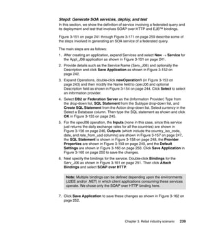 Stepd: Generate SOA services, deploy, and test
In this section, we show the definition of service involving a federated query and
its deployment and test that involves SOAP over HTTP and EJB™ bindings.

Figure 3-151 on page 241 through Figure 3-171 on page 259 describe some of
the steps involved in generating an SOA service of a federated query.

The main steps are as follows:
1. After creating an application, expand Services and select New → Service for
   the Appl_J06 application as shown in Figure 3-151 on page 241.
2. Provide details such as the Service Name (Serv_J06) and optionally the
   Description and click Save Application as shown in Figure 3-152 on
   page 242.
3. Expand Operations, double-click newOperation1 (in Figure 3-153 on
   page 243) and then modify the Name field to operJ06 and optional
   Description field as shown in Figure 3-154 on page 244. Click Select to select
   an information provider.
4. Select DB2 or Federation Server as the (Information Provider) Type from
   the drop-down list, SQL Statement from the Subtype drop-down list, and
   Create SQL Statement from the Action drop-down list. Select currency in the
   Select a Database column. Then type the SQL statement as shown and click
   OK in Figure 3-155 on page 245.
5. For the operJ06 operation, the Inputs (none in this case, since this service
   just returns the daily exchange rates for all the countries) are shown in
   Figure 3-156 on page 246, Outputs (which include the country_iso_code,
   date, and rate_from_usd columns) are shown in Figure 3-157 on page 247,
   the SQL Statement is shown in Figure 3-158 on page 248, the Provider
   Properties are shown in Figure 3-159 on page 249, and the Default
   Settings are shown in Figure 3-160 on page 250. Click Save Application in
   Figure 3-160 on page 250 to save the changes.
6. Next specify the bindings for the service. Double-click Bindings for the
   Serv_J06 as shown in Figure 3-161 on page 251. Then click Attach
   Bindings and select SOAP over HTTP.

    Note: Multiple bindings can be defined depending upon the environments
    (J2EE and/or .NET) in which client applications consuming these services
    operate. We chose only the SOAP over HTTP binding here.

7. Click Save Application to save these changes as shown in Figure 3-162 on
   page 252.




                                           Chapter 3. Retail industry scenario   239
 