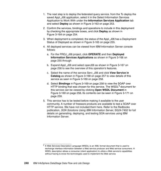 1. The next step is to deploy the federated query service. from the To deploy the
                 saved Appl_J06 application, select it in the Select Information Services
                 Application to Work With under the Information Services Application tab
                 and select Deploy as shown in Figure 3-163 on page 253.
              2. Confirm the services, bindings and operations to include in this deployment
                 by checking the appropriate boxes, and click Deploy as shown in
                 Figure 3-164 on page 254.
              3. When deployment is completed, the status of the Appl_J06 has a Deployment
                 Status of Deployed as shown in Figure 3-165 on page 255.
              4. All deployed services can be viewed from IBM Information Server console
                 follows:
                    a. For the PROJ_J06 project, click OPERATE and then Deployed
                       Information Services Applications as shown in Figure 3-166 on
                       page 255 through
                    b. Expand Appl_J06 and select operJ06 as shown in Figure 3-167 on
                       page 256 to see the overview of this operation’s features.
                    c. Select the name of the service Serv_J06 and click View Service in
                       Catalog as shown in Figure 3-168 on page 257 to view details of this
                       service as seen in Figure 3-169 on page 258.
                    d. Select Bindings in Figure 3-169 on page 258 to view the SOAP over
                       HTTP binding that was chosen for this service. The WSDL3 document for
                       this service can be viewed by clicking Open WSDL Document in
                       Figure 3-169 on page 258. Its contents can be seen in Figure 3-171 on
                       page 259.
              5. This service has to be tested before making it available to the user
                 community. A number of freeware products are available to test a SOAP over
                 HTTP service. We have not included them here. Refer to the Redbooks
                 publication, SOA Solutions Using IBM Information Server, SG24-7402 for full
                 details on generating, deploying, and testing SOA services using IBM
                 Information Server.




              3
                  A Web Services Description Language (WSDL) is an XML format document that is used to
                  exchange interface information between a Web service producer and Web service consumers. A
                  WSDL description allows a consumer (client application) to utilize a Web service’s capabilities
                  without having to know the technologies used to implement the Web service.



240   IBM InfoSphere DataStage Data Flow and Job Design
 