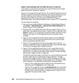 Stepe: Load exchange rate info (Web service) to a data set
              In this section, we access the exchange rates using the Web service created
              earlier and write its contents to a data set.

              Figure 3-172 on page 263 through Figure 3-191 on page 272 describe some of
              the steps involved in accessing the exchange rates using the Web service and
              writing it in XML format to a data set. This involves importing the WSDL
              document for this Web service, and using the WSClientPX stage, an
              XMLInputPX stage, and a Data Set stage as shown in Figure 3-177 on page 266.

              The main steps are as follows:
              1. After launching the IBM InfoSphere DataStage and QualityStage Designer,
                 click Import →Table Definitions →Web Services WSDL Definitions.. as
                 shown in Figure 3-172 on page 263.
              2. Paste the URL for the WSDL document (that was copied in Figure 3-171 on
                 page 259) in the Address field as shown in Figure 3-173 on page 263. Click
                 Import in Figure 3-174 on page 264 to import the WSDL document into the
                 Designer tool. Figure 3-175 on page 264 shows the successful import
                 message.
              3. Figure 3-176 on page 265 shows the partial contents of the CURRENCY
                 table that stores currency exchange rates by ISO country code and date
                 which is accessed by the Web service.
              4. Figure 3-177 on page 266 shows the various stages used in this job — it
                 includes a WSClientPX stage, an XMLInputPX stage, and a Data Set stage.
                 The names of the stages were modified as shown.
              5. Figure 3-178 on page 266 through Figure 3-181 on page 269 show the
                 configuration of the Web Service Client stage that retrieves the exchange
                 rates stored in a database via the Web service created in “Stepd: Generate
                 SOA services, deploy, and test” on page 239.
                 The Web Services Client stage is used when you need the Web service to act
                 as either a data source or a data target during an operation. The Web
                 Services Client stage encodes requests as SOAP messages and decodes
                 responses from SOAP messages, using metadata that is defined for a Web
                 service operation in its Web Services Description Language (WSDL).
                  – Figure 3-178 on page 266 shows the Web service and operation to be
                    accessed under the General tab in the Stage page.
                  – Figure 3-179 on page 267 shows the InputArguments tab in the Output
                    page, which identifies namespace information and input parameters for
                    the Web service operation listed as a Stage property in Figure 3-178 on
                    page 266. The output is XML content.




260   IBM InfoSphere DataStage Data Flow and Job Design
 
