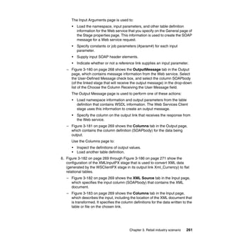 The Input Arguments page is used to:
      •   Load the namespace, input parameters, and other table definition
          information for the Web service that you specify on the General page of
          the Stage properties page. This information is used to create the SOAP
          message for a Web service request.
      •   Specify constants or job parameters (#param#) for each input
          parameter.
      •   Supply input SOAP header elements.
      •   Indicate whether or not a reference link supplies an input parameter.
   – Figure 3-180 on page 268 shows the OutputMessage tab in the Output
     page, which contains message information from the Web service. Select
     the User-Defined Message check box, and select the column SOAPbody
     (of the linked stage that will receive the output message) in the drop-down
     list of the Choose the Column Receiving the User Message field.
      The Output Message page is used to perform one of these actions:
      •   Load namespace information and output parameters from the table
          definition that contains WSDL information. The Web Services Client
          stage uses this information to create an output message.
      •   Specify the column on the output link that receives the response from
          the Web service.
   – Figure 3-181 on page 269 shows the Columns tab in the Output page,
     which contains the column definition (SOAPbody) for the data being
     output.
      Use the Columns page to:
      •   Inspect the definitions of output values.
      •   Load another table definition.
6. Figure 3-182 on page 269 through Figure 3-186 on page 271 show the
   configuration of the XMLInputPX stage that is used to convert XML data
   (generated by the WSClientPX stage in its output link Xml_Currency) to flat
   relational tables.
   – Figure 3-182 on page 269 shows the XML Source tab in the Input page,
     which specifies the input column (SOAPbody) that contains the XML
     document.
   – Figure 3-183 on page 269 shows the Columns tab in the Input page,
     which describes the input, including the location of the XML document that
     is transformed. It specifies the column definitions for the data written to the
     table or file on the chosen link.




                                           Chapter 3. Retail industry scenario   261
 