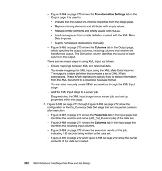 – Figure 3-184 on page 270 shows the Transformation Settings tab in the
                    Output page. It is used to:
                     •   Indicate that the output link inherits properties from the Stage page.
                     •   Replace missing elements and attributes with empty values.
                     •   Replace empty elements and empty values with NULLs.
                     •   Load namespaces from a table definition created with the XML Meta
                         Data Importer.
                     •   Supply namespace declarations manually.
                  – Figure 3-185 on page 270 shows the Columns tab in the Output page,
                    which specifies the output columns, including columns that receive the
                    transformed output. The Derivation column identifies the source of each
                    column in the output.
                 There are two major steps in using XML Input, as follows:
                  – Create mappings between XML and relational data.
                     You create mappings for XML Input using the XML Meta Data Importer.
                     The output is a table definition that contains a set of XML XPath
                     expressions. These XPath expressions specify how to extract information
                     from the XML document to a relational database format.
                     You can also manually create XPath expressions through the XML Input
                     stage.
                  – Add the XML Input stage to a server job.
                     Drag-and-drop the XML Input stage to your server job, and set up
                     properties within the stage.
              7. Figure 3-187 on page 271 through Figure 3-191 on page 272 show the
                 configuration of the Ds_Currency Data Set stage that and its partial contents
                 after execution:
                  – Figure 3-187 on page 271 shows the Properties tab in the Input page that
                    identifies the location and name (J06_Dst_Currency.ds) of the data set.
                  – Figure 3-188 on page 271 shows the Columns tab in the Input page that
                    identifies the incoming input columns.
                  – Figure 3-189 on page 272 shows the execution results of this job,
                    indicating 135 records being written to the data set.
                  – Figure 3-190 on page 272 and Figure 3-191 on page 272 show the partial
                    contents of the data set created.




262   IBM InfoSphere DataStage Data Flow and Job Design
 
