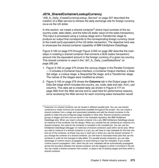 J07A_SharedContainerLookupCurrency
“J06_IL_Daily_CreateCurrencyLookup_Service” on page 227 described the
creation of a Web service to retrieve the daily exchange rate for foreign currency
vis-a-vis the US dollar.

In this section, we create a shared container4 where input consists of the iso
country code, date (date), and the total US dollar value (of the sales transaction).
This input is processed using a Lookup stage and a Transformer stage to
produce an output that corresponds to the corresponding foreign currency (local
to the credit card) equivalent of the US dollar transaction. The objective here was
to showcase the shared container capability of IBM InfoSphere DataStage.

Figure 3-192 on page 275 through Figure 3-202 on page 282 describe the main
steps in creating a shared container that converts a $US (sales transaction)
amount into the equivalent amount in the foreign currency of a given iso country.
This shared container is used in the “J07_IL_Daily_LoadSalesStore” on
page 282 job.
1. Figure 3-192 on page 275 shows the various stages in the Parallel Container
   — it includes a Container Input interface, a Container Output interface, a Data
   Set stage, a Lookup stage, a Sequential file stage, and a Transformer stage.
   The names of the stages were modified as shown.
2. Figure 3-193 on page 276 shows the Columns tab in the Output page of the
   Data Set stage which includes the country_iso_code, date and rate_from_usd
   columns. This data set is created daily (as shown in Figure 3-177 on
   page 266) from the Web service and is used here for performance reasons,
   since accessing the Web service for each incoming sales transaction would



4
    Instances of a shared container can be reused in different parallel jobs. You can use shared
    containers to make common job components available throughout the project. You can create a
    shared container from a stage and associated metadata and add the shared container to the
    palette to make this pre-configured stage available to other jobs. Shared containers comprise
    groups of stages and links and are stored in the metadata repository like IBM InfoSphere
    DataStage jobs. When you insert a shared container into a job, IBM InfoSphere DataStage places
    an instance of that container into the design. When you compile the job containing an instance of a
    shared container, the code for the container is included in the compiled job. You can use the
    InfoSphere DataStage debugger on instances of shared containers used within server jobs. When
    you add an instance of a shared container to a job, you will have to map metadata for the links into
    and out of the container, as these may vary in each job in which you use the shared container. If
    you change the contents of a shared container, you will have to recompile those jobs that use the
    container in order for the changes to take effect. For parallel shared containers, you can take
    advantage of runtime column propagation to avoid having to map the metadata. If you enable
    runtime column propagation, then, when the job runs, metadata will be automatically propagated
    across the boundary between the shared container and the stage(s) to which it connects in the job.
    You can create a shared container from scratch, or place a set of existing stages and links within a
    shared container.



                                                       Chapter 3. Retail industry scenario         273
 
