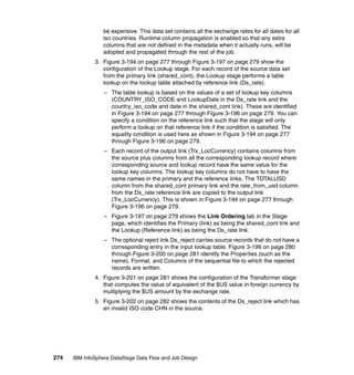 be expensive. This data set contains all the exchange rates for all dates for all
                 iso countries. Runtime column propagation is enabled so that any extra
                 columns that are not defined in the metadata when it actually runs, will be
                 adopted and propagated through the rest of the job.
              3. Figure 3-194 on page 277 through Figure 3-197 on page 279 show the
                 configuration of the Lookup stage. For each record of the source data set
                 from the primary link (shared_cont), the Lookup stage performs a table
                 lookup on the lookup table attached by reference link (Ds_rate).
                  – The table lookup is based on the values of a set of lookup key columns
                    (COUNTRY_ISO_CODE and LookupDate in the Ds_rate link and the
                    country_iso_code and date in the shared_cont link). These are identified
                    in Figure 3-194 on page 277 through Figure 3-196 on page 279. You can
                    specify a condition on the reference link such that the stage will only
                    perform a lookup on that reference link if the condition is satisfied. The
                    equality condition is used here as shown in Figure 3-194 on page 277
                    through Figure 3-196 on page 279.
                  – Each record of the output link (Trx_LocCurrency) contains columns from
                    the source plus columns from all the corresponding lookup record where
                    corresponding source and lookup record have the same value for the
                    lookup key columns. The lookup key columns do not have to have the
                    same names in the primary and the reference links. The TOTALUSD
                    column from the shared_cont primary link and the rate_from_usd column
                    from the Ds_rate reference link are copied to the output link
                    (Trx_LocCurrency). This is shown in Figure 3-194 on page 277 through
                    Figure 3-196 on page 279.
                  – Figure 3-197 on page 279 shows the Link Ordering tab in the Stage
                    page, which identifies the Primary (link) as being the shared_cont link and
                    the Lookup (Reference link) as being the Ds_rate link.
                  – The optional reject link Ds_reject carries source records that do not have a
                    corresponding entry in the input lookup table. Figure 3-198 on page 280
                    through Figure 3-200 on page 281 identify the Properties (such as the
                    name), Format, and Columns of the sequential file to which the rejected
                    records are written.
              4. Figure 3-201 on page 281 shows the configuration of the Transformer stage
                 that computes the value of equivalent of the $US value in foreign currency by
                 multiplying the $US amount by the exchange rate.
              5. Figure 3-202 on page 282 shows the contents of the Ds_reject link which has
                 an invalid ISO code CHN in the source.




274   IBM InfoSphere DataStage Data Flow and Job Design
 