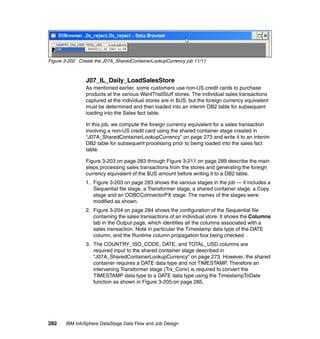Figure 3-202 Create the J07A_SharedContainerLookupCurrency job 11/11



                J07_IL_Daily_LoadSalesStore
                As mentioned earlier, some customers use non-US credit cards to purchase
                products at the various WantThatStuff stores. The individual sales transactions
                captured at the individual stores are in $US, but the foreign currency equivalent
                must be determined and then loaded into an interim DB2 table for subsequent
                loading into the Sales fact table.

                In this job, we compute the foreign currency equivalent for a sales transaction
                involving a non-US credit card using the shared container stage created in
                “J07A_SharedContainerLookupCurrency” on page 273 and write it to an interim
                DB2 table for subsequent processing prior to being loaded into the sales fact
                table.

                Figure 3-203 on page 283 through Figure 3-211 on page 289 describe the main
                steps processing sales transactions from the stores and generating the foreign
                currency equivalent of the $US amount before writing it to a DB2 table.
                1. Figure 3-203 on page 283 shows the various stages in the job — it includes a
                   Sequential file stage, a Transformer stage, a shared container stage, a Copy
                   stage and an ODBCConnectorPX stage. The names of the stages were
                   modified as shown.
                2. Figure 3-204 on page 284 shows the configuration of the Sequential file
                   containing the sales transactions of an individual store. It shows the Columns
                   tab in the Output page, which identifies all the columns associated with a
                   sales transaction. Note in particular the Timestamp data type of the DATE
                   column, and the Runtime column propagation box being checked.
                3. The COUNTRY_ISO_CODE, DATE, and TOTAL_USD columns are
                   required input to the shared container stage described in
                   “J07A_SharedContainerLookupCurrency” on page 273. However, the shared
                   container requires a DATE data type and not TIMESTAMP. Therefore an
                   intervening Transformer stage (Trx_Conv) is required to convert the
                   TIMESTAMP data type to a DATE data type using the TimestampToDate
                   function as shown in Figure 3-205 on page 285.




282    IBM InfoSphere DataStage Data Flow and Job Design
 