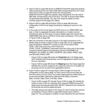 2. Figure 3-222 on page 296 shows an ODBCConnectorPX stage that retrieves
   sales transactions from the interim DB2 table corresponding to the ST1 store,
   while Figure 3-223 on page 297 shows the corresponding
   ODBCConnectorPX stage that retrieves sales transactions from the interim
   DB2 table corresponding to the ST33 store. The SQL to access these tables
   are generated automatically. The rows from these two tables are then
   unioned using a Funnel stage (Fnl_Sales).
3. Figure 3-224 on page 298 and Figure 3-225 on page 298 show the
   configuration of the Funnel stage including the mapping of columns in the
   output.
4. In the output of the Funnel stage, the DATE column is a TIMESTAMP data
   type. In order to aggregate the sales transactions on multiple columns
   including the date, we first have to create a Modify stage that converts the
   TIMESTAMP data type to a DATE for all the sales transactions. This is shown
   in Figure 3-226 on page 299.
5. After the conversion of the date columns in the sales transactions in the
   Modify stage as shown in Figure 3-226 on page 299, we can aggregate the
   sales transactions’ QUANTITY (number of units of the product sold),
   TOTAL_USD (total cost of the units in $US) and
   TOTAL_LOCAL_CURRENCY (equivalent total cost of the units in the foreign
   currency) columns based on the grouping columns CUSTOMER_ID,
   PRODUCT_ID, STORE_ID, DATE, COUNTRY_ISO_CODE, PRICE_USD,
   and SELLING_PRICE_USD.
   – Figure 3-227 on page 299 shows the Properties tab in the Stage page,
     which identifies the Grouping Keys, and the Aggregations details such as
     the sum calculation.
   – Figure 3-228 on page 300 shows the Mapping tab in the Output page that
     identifies the columns mapped to the output Lku_Dim link. It includes the
     grouping columns as well as the aggregated columns.
6. Figure 3-229 on page 301 through Figure 3-240 on page 312 show the
   configuration of the Lookup stage. For each record of the source data set
   from the primary link (Lku_Dim), the Lookup stage performs a table lookup on
   the four lookup tables attached by reference links (Odbc_Customer,
   Odbc_Product, Odbc_Store, and Odbc_Date).
   – Figure 3-229 on page 301 through Figure 3-235 on page 307 identify the
     access to each of the four reference links using the ODBCConnectorPX
     stage using manually generated SQL SELECT statements that retrieve all
     the business key and surrogate key pairs.
   – The table lookups are based on the values of a set of lookup key columns
     as identified in Figure 3-236 on page 308 through Figure 3-240 on
     page 312. You can specify a condition on each reference link such that the



                                         Chapter 3. Retail industry scenario   293
 