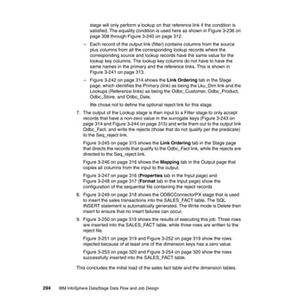stage will only perform a lookup on that reference link if the condition is
                     satisfied. The equality condition is used here as shown in Figure 3-236 on
                     page 308 through Figure 3-240 on page 312.
                  – Each record of the output link (filter) contains columns from the source
                    plus columns from all the corresponding lookup records where the
                    corresponding source and lookup records have the same value for the
                    lookup key columns. The lookup key columns do not have to have the
                    same names in the primary and the reference links. This is shown in
                    Figure 3-241 on page 313.
                  – Figure 3-242 on page 314 shows the Link Ordering tab in the Stage
                    page, which identifies the Primary (link) as being the Lku_Dim link and the
                    Lookups (Reference links) as being the Odbc_Customer, Odbc_Product,
                    Odbc_Store, and Odbc_Date.
                     We chose not to define the optional reject link for this stage.
              7. The output of the Lookup stage is then input to a Filter stage to only accept
                 records that have a non-zero value in the surrogate keys (Figure 3-243 on
                 page 314 and Figure 3-244 on page 315) and write them out to the output link
                 Odbc_Fact, and write the rejects (those that do not qualify per the predicate)
                 to the Seq_reject link.
                 Figure 3-245 on page 315 shows the Link Ordering tab in the Stage page
                 that directs the records that qualify to the Odbc_Fact link, while the rejects are
                 directed to the Seq_reject link.
                 Figure 3-246 on page 316 shows the Mapping tab in the Output page that
                 copies all columns from the input to the output.
                 Figure 3-247 on page 316 (Properties tab in the Input page) and
                 Figure 3-248 on page 317 (Format tab in the Input page) show the
                 configuration of the sequential file containing the reject records
              8. Figure 3-249 on page 318 shows the ODBCConnectorPX stage that is used
                 to insert the sales transactions into the SALES_FACT table. The SQL
                 INSERT statement is automatically generated. The Write mode is Delete then
                 insert to ensure that no insert failures can occur.
              9. Figure 3-250 on page 319 shows the results of executing this job. Three rows
                 are inserted into the SALES_FACT table, while three rows are written to the
                 reject file.
                 Figure 3-251 on page 319 and Figure 3-252 on page 319 show the rows
                 rejected because of at least one of the dimension keys has a zero value.
                 Figure 3-253 on page 320 and Figure 3-254 on page 320 show the rows
                 successfully inserted into the SALES_FACT table.

              This concludes the initial load of the sales fact table and the dimension tables.



294   IBM InfoSphere DataStage Data Flow and Job Design
 