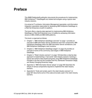 Preface

                 This IBM® Redbooks® publication documents the procedures for implementing
                 IBM InfoSphere™ DataStage® and related technologies using a typical retail
                 industry scenario.

                 It is aimed at IT architects, Information Management specialists, and Information
                 Integration specialists responsible for developing IBM InfoSphere DataStage on
                 a Red Hat Enterprise Linux® 4.0 platform.

                 The book offers a step-by-step approach to implementing IBM InfoSphere
                 DataStage on Red Hat Enterprise Linux 4.0 platforms accessing information
                 stored on IBM z/OS® and IBM AIX® platforms.

                 This book is organized as follows:
                     Chapter 1, “IBM InfoSphere DataStage overview” on page 1 provides an
                     overview of IBM Information Server architecture and main components, IBM
                     InfoSphere DataStage within the IBM Information Server architecture, and
                     IBM InfoSphere DataStage’s main functions.
                     Chapter 2, “IBM InfoSphere DataStage stages” on page 35 provides an
                     overview of some of the commonly used stages in IBM InfoSphere
                     DataStage.
                     Chapter 3, “Retail industry scenario” on page 139 describes a step-by-step
                     approach to implementing a “real world” retail industry scenario involving a
                     typical star-schema data warehousing flow using IBM InfoSphere DataStage.
                     Included in the flow are the Complex Flat File, Distributed Transaction Stage,
                     and Slowly Changing Dimension stage.
                     Appendix A, “IBM Information Server setups” on page 563 describes the
                     setups of various components required to implement the retail industry
                     scenario.
                     Appendix B, “Code and scripts used in the retail industry scenario” on
                     page 597 documents some of the code and scripts used in the retail industry
                     scenario.




© Copyright IBM Corp. 2008. All rights reserved.                                             xxxiii
 