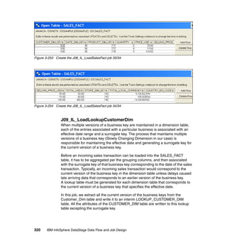 Figure 3-253 Create the J08_IL_LoadSalesFact job 33/34




Figure 3-254 Create the J08_IL_LoadSalesFact job 34/34



                J09_IL_LoadLookupCustomerDim
                When multiple versions of a business key are maintained in a dimension table,
                each of the entries associated with a particular business is associated with an
                effective date range and a surrogate key. The process that maintains multiple
                versions of a business key (Slowly Changing Dimension in our case) is
                responsible for maintaining the effective date and generating a surrogate key for
                the current version of a business key.

                Before an incoming sales transaction can be loaded into the SALES_FACT
                table, it has to be aggregated per the grouping columns, and then associated
                with the surrogate key of that business key corresponding to the date of the sales
                transaction. Typically, an incoming sales transaction would correspond to the
                current version of the business key in the dimension table unless delays caused
                late arriving data that corresponds to an earlier version of the business key.
                A lookup table must be generated for each dimension table that corresponds to
                the current version of a business key that specifies the effective date.

                In this job, we extract all the current version of the business keys from the
                Customer_Dim table and write it to an interim LOOKUP_CUSTOMER_DIM
                table. All the attributes of the CUSTOMER_DIM table are written to this lookup
                table excepting the surrogate key.




320    IBM InfoSphere DataStage Data Flow and Job Design
 