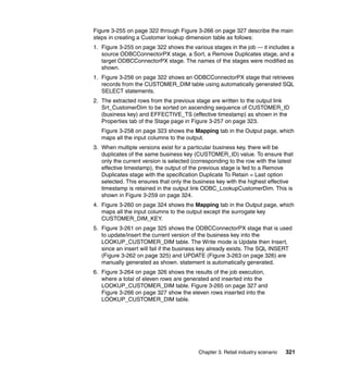 Figure 3-255 on page 322 through Figure 3-266 on page 327 describe the main
steps in creating a Customer lookup dimension table as follows:
1. Figure 3-255 on page 322 shows the various stages in the job — it includes a
   source ODBCConnectorPX stage, a Sort, a Remove Duplicates stage, and a
   target ODBCConnectorPX stage. The names of the stages were modified as
   shown.
1. Figure 3-256 on page 322 shows an ODBCConnectorPX stage that retrieves
   records from the CUSTOMER_DIM table using automatically generated SQL
   SELECT statements.
2. The extracted rows from the previous stage are written to the output link
   Srt_CustomerDim to be sorted on ascending sequence of CUSTOMER_ID
   (business key) and EFFECTIVE_TS (effective timestamp) as shown in the
   Properties tab of the Stage page in Figure 3-257 on page 323.
   Figure 3-258 on page 323 shows the Mapping tab in the Output page, which
   maps all the input columns to the output.
3. When multiple versions exist for a particular business key, there will be
   duplicates of the same business key (CUSTOMER_ID) value. To ensure that
   only the current version is selected (corresponding to the row with the latest
   effective timestamp), the output of the previous stage is fed to a Remove
   Duplicates stage with the specification Duplicate To Retain = Last option
   selected. This ensures that only the business key with the highest effective
   timestamp is retained in the output link ODBC_LookupCustomerDim. This is
   shown in Figure 3-259 on page 324.
4. Figure 3-260 on page 324 shows the Mapping tab in the Output page, which
   maps all the input columns to the output except the surrogate key
   CUSTOMER_DIM_KEY.
5. Figure 3-261 on page 325 shows the ODBCConnectorPX stage that is used
   to update/insert the current version of the business key into the
   LOOKUP_CUSTOMER_DIM table. The Write mode is Update then Insert,
   since an insert will fail if the business key already exists. The SQL INSERT
   (Figure 3-262 on page 325) and UPDATE (Figure 3-263 on page 326) are
   manually generated as shown. statement is automatically generated.
6. Figure 3-264 on page 326 shows the results of the job execution,
   where a total of eleven rows are generated and inserted into the
   LOOKUP_CUSTOMER_DIM table. Figure 3-265 on page 327 and
   Figure 3-266 on page 327 show the eleven rows inserted into the
   LOOKUP_CUSTOMER_DIM table.




                                          Chapter 3. Retail industry scenario   321
 