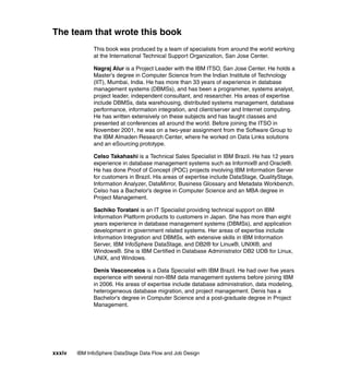 The team that wrote this book
              This book was produced by a team of specialists from around the world working
              at the International Technical Support Organization, San Jose Center.

              Nagraj Alur is a Project Leader with the IBM ITSO, San Jose Center. He holds a
              Master’s degree in Computer Science from the Indian Institute of Technology
              (IIT), Mumbai, India. He has more than 33 years of experience in database
              management systems (DBMSs), and has been a programmer, systems analyst,
              project leader, independent consultant, and researcher. His areas of expertise
              include DBMSs, data warehousing, distributed systems management, database
              performance, information integration, and client/server and Internet computing.
              He has written extensively on these subjects and has taught classes and
              presented at conferences all around the world. Before joining the ITSO in
              November 2001, he was on a two-year assignment from the Software Group to
              the IBM Almaden Research Center, where he worked on Data Links solutions
              and an eSourcing prototype.

              Celso Takahashi is a Technical Sales Specialist in IBM Brazil. He has 12 years
              experience in database management systems such as Informix® and Oracle®.
              He has done Proof of Concept (POC) projects involving IBM Information Server
              for customers in Brazil. His areas of expertise include DataStage, QualityStage,
              Information Analyzer, DataMirror, Business Glossary and Metadata Workbench.
              Celso has a Bachelor's degree in Computer Science and an MBA degree in
              Project Management.

              Sachiko Toratani is an IT Specialist providing technical support on IBM
              Information Platform products to customers in Japan. She has more than eight
              years experience in database management systems (DBMSs), and application
              development in government related systems. Her areas of expertise include
              Information Integration and DBMSs, with extensive skills in IBM Information
              Server, IBM InfoSphere DataStage, and DB2® for Linux®, UNIX®, and
              Windows®. She is IBM Certified in Database Administrator DB2 UDB for Linux,
              UNIX, and Windows.

              Denis Vasconcelos is a Data Specialist with IBM Brazil. He had over five years
              experience with several non-IBM data management systems before joining IBM
              in 2006. His areas of expertise include database administration, data modeling,
              heterogeneous database migration, and project management. Denis has a
              Bachelor's degree in Computer Science and a post-graduate degree in Project
              Management.




xxxiv   IBM InfoSphere DataStage Data Flow and Job Design
 