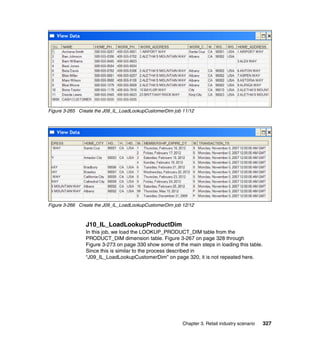 Figure 3-265 Create the J09_IL_LoadLookupCustomerDim job 11/12




Figure 3-266 Create the J09_IL_LoadLookupCustomerDim job 12/12



                J10_IL_LoadLookupProductDim
                In this job, we load the LOOKUP_PRODUCT_DIM table from the
                PRODUCT_DIM dimension table. Figure 3-267 on page 328 through
                Figure 3-273 on page 330 show some of the main steps in loading this table.
                Since this is similar to the process described in
                “J09_IL_LoadLookupCustomerDim” on page 320, it is not repeated here.




                                                         Chapter 3. Retail industry scenario   327
 