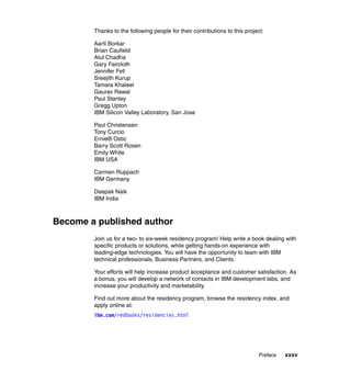 Thanks to the following people for their contributions to this project:

        Aarti Borkar
        Brian Caufield
        Atul Chadha
        Gary Faircloth
        Jennifer Fell
        Sreejith Kurup
        Tamara Khaleel
        Gaurav Rawal
        Paul Stanley
        Gregg Upton
        IBM Silicon Valley Laboratory, San Jose

        Paul Christensen
        Tony Curcio
        Ernie® Ostic
        Barry Scott Rosen
        Emily White
        IBM USA

        Carmen Ruppach
        IBM Germany

        Deepak Naik
        IBM India



Become a published author
        Join us for a two- to six-week residency program! Help write a book dealing with
        specific products or solutions, while getting hands-on experience with
        leading-edge technologies. You will have the opportunity to team with IBM
        technical professionals, Business Partners, and Clients.

        Your efforts will help increase product acceptance and customer satisfaction. As
        a bonus, you will develop a network of contacts in IBM development labs, and
        increase your productivity and marketability.

        Find out more about the residency program, browse the residency index, and
        apply online at:
        ibm.com/redbooks/residencies.html




                                                                             Preface   xxxv
 