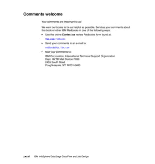 Comments welcome
              Your comments are important to us!

              We want our books to be as helpful as possible. Send us your comments about
              this book or other IBM Redbooks in one of the following ways:
                 Use the online Contact us review Redbooks form found at:
                 ibm.com/redbooks
                 Send your comments in an e-mail to:
                 redbooks@us.ibm.com
                 Mail your comments to:
                 IBM Corporation, International Technical Support Organization
                 Dept. HYTD Mail Station P099
                 2455 South Road
                 Poughkeepsie, NY 12601-5400




xxxvi   IBM InfoSphere DataStage Data Flow and Job Design
 