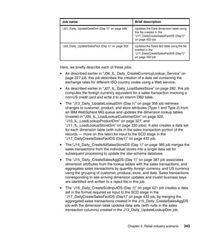 Job name                                            Brief description

 “J21_Daily_UpdateDateDim (Day 1)” on page 499       Updates the Date dimension table using
                                                     the file created in the
                                                     “J17_DailyCreateSalesFactDS (Day1)”
                                                     on page 433 job

 “J22_Daily_UpdateSalesFact (Day 1)” on page 502     Updates the Sales fact table using the file
                                                     created in the
                                                     “J17_DailyCreateSalesFactDS (Day1)”
                                                     on page 433 job


Here, we briefly describe each of these jobs:
   As described earlier in “J06_IL_Daily_CreateCurrencyLookup_Service” on
   page 227 job, this job describes the creation of a data set containing the
   exchange rates for different ISO country codes using a Web service.
   As described earlier in “J07_IL_Daily_LoadSalesStore” on page 282, this job
   computes the foreign currency equivalent for a sales transaction involving a
   non-US credit card and write it to an interim DB2 table.
   The “J13_Daily_UpdateLookupDim (Day 1)” on page 356 job retrieves
   changes to customer, product, and store attributes (Type 1 and Type 2) from
   an IBM WebSphere MQ queue and updates the dimension lookup tables
   (created in “J09_IL_LoadLookupCustomerDim” on page 320,
   “J10_IL_LoadLookupProductDim” on page 327, and
   “J11_IL_LoadLookupStoreDim” on page 330 jobs). It also creates a data set
   for each dimension table (with nulls in the sales transaction portion of the
   records — more on this later) for input to the SCD stage in the
   “J17_DailyCreateSalesFactDS (Day1)” on page 433 job.
   The “J14_Daily_CreateAllSalesStoreDS (Day 1)” on page 385 job merges the
   sales transactions from the individual stores into a single data set for
   subsequent processing to update the star-schema database.
   The “J15_Daily_CreateSalesAggDS (Day 1)” on page 387 job associates
   dimension attributes from the lookup tables with the sales transactions, and
   aggregates sales transactions by quantity, foreign currency, and US currency
   using the grouping of customer, produce, store, and date. Sales transactions
   corresponding to late arriving dimension updates and invalid business keys
   are identified and written to a reject file in this job.
   The “J16_Daily_CreateScdInputDS (Day 1)” on page 421 job creates a data
   set in the format required as input to the SCD stage in the
   “J17_DailyCreateSalesFactDS (Day1)” on page 433 job, by merging the
   aggregated sales transactions created in the J15_Daily_CreateSalesAggDS
   job with the dimension table updates data sets (with nulls in the sales
   transaction columns) created in the J13_Daily_UpdateLookupDim job.



                                                 Chapter 3. Retail industry scenario         343
 