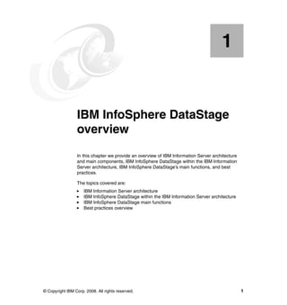 1


    Chapter 1.   IBM InfoSphere DataStage
                 overview
                 In this chapter we provide an overview of IBM Information Server architecture
                 and main components, IBM InfoSphere DataStage within the IBM Information
                 Server architecture, IBM InfoSphere DataStage’s main functions, and best
                 practices.

                 The topics covered are:
                     IBM Information Server architecture
                     IBM InfoSphere DataStage within the IBM Information Server architecture
                     IBM InfoSphere DataStage main functions
                     Best practices overview




© Copyright IBM Corp. 2008. All rights reserved.                                                 1
 