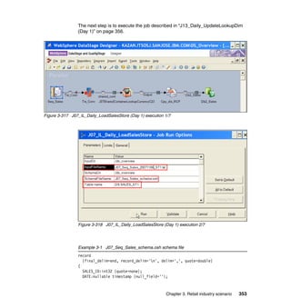 The next step is to execute the job described in “J13_Daily_UpdateLookupDim
                (Day 1)” on page 356.




Figure 3-317 J07_IL_Daily_LoadSalesStore (Day 1) execution 1/7




                Figure 3-318 J07_IL_Daily_LoadSalesStore (Day 1) execution 2/7




                Example 3-1 J07_Seq_Sales_schema.osh schema file
                record
                  {final_delim=end, record_delim='n', delim=',', quote=double}
                (
                  SALES_ID:int32 {quote=none};
                  DATE:nullable timestamp {null_field=''};



                                                           Chapter 3. Retail industry scenario   353
 