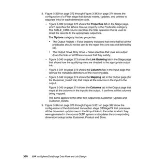 8. Figure 3-339 on page 372 through Figure 3-343 on page 374 shows the
                 configuration of a Filter stage that directs inserts, updates, and deletes to
                 separate links for each dimension table.
                  – Figure 3-339 on page 372 shows the Properties tab in the Stage page,
                    which specifies the Where Clause property in the Predicates category.
                    The TABLE_CMD column identifies the SQL operation that is used to
                    direct the records to the appropriate output link.
                     The Options category has two properties:
                     •   The Output Rejects = False property indicates that rows that fail all the
                         predicates should not be sent to the reject link (one was not defined by
                         us).
                     •   The Output Rows Only Once = False specifies that rows are output
                         down the links of all Where clauses that they satisfy.
                  – Figure 3-340 on page 373 shows the Link Ordering tab in the Stage page
                    that shows how the qualifying rows are directed to the appropriate output
                    link.
                  – Figure 3-341 on page 373 shows the Columns tab in the Input page that
                    defines the metadata definitions of the incoming data.
                  – Figure 3-342 on page 374 shows the Mapping tab in the Output page (for
                    the Customer_Insert link) that maps all the columns in the input to the
                    output.
                     Figure 3-343 on page 374 shows the Columns tab in the Output page that
                     maps all the columns in the input to the output. It confirms all the columns
                     being mapped.
                     The same applies to the other two output links Customer_Update and
                     Customer_Delete.
              9. Figure 3-344 on page 375 through Figure 3-351 on page 382 show the
                 configuration of the distributed transaction stage DTStagePX that processes
                 all the dimension update rows in the 9 input links in the order in which they
                 were generated in the source OLTP system and updates the corresponding
                 dimension lookup tables Customer, Product and Store.




360   IBM InfoSphere DataStage Data Flow and Job Design
 