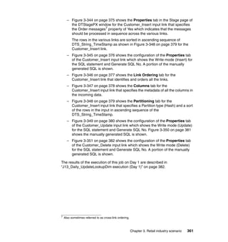 – Figure 3-344 on page 375 shows the Properties tab in the Stage page of
        the DTStagePX window for the Customer_Insert input link that specifies
        the Order messages7 property of Yes which indicates that the messages
        should be processed in sequence across the various links.
          The rows in the various links are sorted in ascending sequence of
          DTS_String_TimeStamp as shown in Figure 3-348 on page 379 for the
          Customer_Insert link.
      – Figure 3-345 on page 376 shows the configuration of the Properties tab
        of the Customer_Insert input link which shows the Write mode (Insert) for
        the SQL statement and Generate SQL No. A portion of the manually
        generated SQL is shown.
      – Figure 3-346 on page 377 shows the Link Ordering tab for the
        Customer_Insert link that identifies and orders all the links.
      – Figure 3-347 on page 378 shows the Columns tab for the
        Customer_Insert input link that specifies the metadata of all the columns in
        the incoming data.
      – Figure 3-348 on page 379 shows the Partitioning tab for the
        Customer_Insert input link that specifies a Partition type (Hash) and a sort
        of the rows in the input in ascending sequence of the
        DTS_String_TimeStamp.
      – Figure 3-349 on page 380 shows the configuration of the Properties tab
        of the Customer_Update input link which shows the Write mode (Update)
        for the SQL statement and Generate SQL No. Figure 3-350 on page 381
        shows the manually generated SQL is shown.
      – Figure 3-351 on page 382 shows the configuration of the Properties tab
        of the Customer_Delete input link which shows the Write mode (Delete)
        for the SQL statement and Generate SQL No. A portion of the manually
        generated SQL is shown.

The results of the execution of this job on Day 1 are described in
“J13_Daily_UpdateLookupDim execution (Day 1)” on page 382.




7
    Also sometimes referred to as cross-link ordering.



                                                         Chapter 3. Retail industry scenario   361
 
