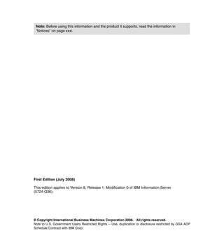 Note: Before using this information and the product it supports, read the information in
 “Notices” on page xxxi.




First Edition (July 2008)

This edition applies to Version 8, Release 1, Modification 0 of IBM Information Server
(5724-Q36).




© Copyright International Business Machines Corporation 2008. All rights reserved.
Note to U.S. Government Users Restricted Rights -- Use, duplication or disclosure restricted by GSA ADP
Schedule Contract with IBM Corp.
 
