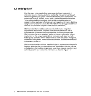 1.1 Introduction
               Over the years, most organizations have made significant investments in
               enterprise resource planning, customer relationship management, and supply
               chain management packages in addition to their home grown applications. This
               has resulted in larger amounts of data being captured about their businesses.
               To turn all this data into consistent, timely, and accurate information for
               decision-making requires an effective means of integrating information. Statutory
               compliance requirements such as Basel II and Sarbanes-Oxley place additional
               demands for consistent, complete, and trustworthy information.

               IBM Information Server addresses these critical information integration
               requirements of consistent, complete, and trustworthy information with a
               comprehensive, unified foundation for enterprise information architectures.
               IBM Information Server is capable of scaling to meet any information volume
               requirement so that companies can deliver business results faster and with
               higher quality results for all their critical initiatives such as business intelligence,
               master data management, infrastructure rationalization, business transformation,
               and risk and compliance.

               IBM Information Server combines the technologies of key information integration
               functions within the IBM Information Platform & Solutions portfolio into a single
               unified platform that enables companies to understand, cleanse, transform, and
               deliver trustworthy and context-rich information as shown in Figure 1-1.




2   IBM InfoSphere DataStage Data Flow and Job Design
 