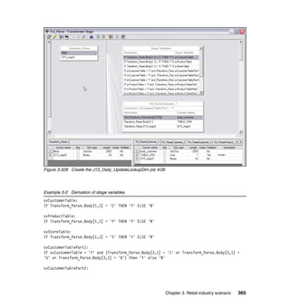 Figure 3-328 Create the J13_Daily_UpdateLookupDim job 4/26




Example 3-2 Derivation of stage variables
svCustomerTable:
IF Transform_Parse.Body[1,1] = 'C' THEN 'Y' ELSE 'N'

svProductTable:
IF Transform_Parse.Body[1,1] = 'P' THEN 'Y' ELSE 'N'

svStoreTable:
IF Transform_Parse.Body[1,1] = 'S' THEN 'Y' ELSE 'N'

svCustomerTablePart1:
IF svCustomerTable = 'Y' and (Transform_Parse.Body[3,1] = 'I' or Transform_Parse.Body[3,1] =
'U' or Transform_Parse.Body[3,1] = 'D') then 'Y' else 'N'

svCustomerTablePart2:




                                                             Chapter 3. Retail industry scenario   365
 