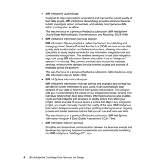 IBM InfoSphere QualityStage
                  Designed to help organizations understand and improve the overall quality of
                  their data assets, IBM InfoSphere QualityStage provides advanced features
                  to help investigate, repair, consolidate, and validate heterogeneous data
                  within an integration workflow.
                  This was the focus of a previous Redbooks publication, IBM WebSphere
                  QualityStage Methodologies, Standardization, and Matching, SG24-7546.
                  IBM InfoSphere Information Services Director
                  IBM Information Server provides a unified mechanism for publishing and
                  managing shared Service Oriented Architecture (SOA) services across data
                  quality, data transformation, and federation functions, allowing information
                  specialists to easily deploy services for any information integration task and
                  consistently manage them. This enables developers to take data integration
                  logic built using IBM Information Server and publish it as an “always on”
                  service — in minutes. The common services also include the metadata
                  services, which provide standard service-oriented access and analysis of
                  metadata across the platform.
                  This was the focus of a previous Redbooks publication, SOA Solutions Using
                  IBM Information Server, SG24-7402.
                  IBM InfoSphere Information Analyzer
                  IBM InfoSphere Information Analyzer profiles and analyzes data so that you
                  can deliver trusted information to your users. It can automatically scan
                  samples of your data to determine their quality and structure. This analysis
                  aids you in understanding the inputs to your integration process, ranging from
                  individual fields to high-level data entities. Information analysis also enables
                  you to correct problems with structure or validity before they affect your
                  project. While analysis of source data is a critical first step in any integration
                  project, you must continually monitor the quality of the data. IBM InfoSphere
                  Information Analyzer enables you to treat profiling and analysis as an ongoing
                  process and create business metrics that you can run and track over time.
                  This was the focus of a previous Redbooks publication, IBM WebSphere
                  Information Analyzer & Data Quality Assessment, SG24-7508.
                  IBM Information Server FastTrack
                  Simplifies and streamlines communication between the business analyst and
                  developer by capturing business requirements and automatically translating
                  into IBM InfoSphere DataStage ETL jobs.




4   IBM InfoSphere DataStage Data Flow and Job Design
 