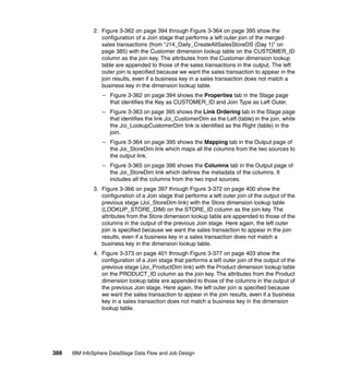 2. Figure 3-362 on page 394 through Figure 3-364 on page 395 show the
                 configuration of a Join stage that performs a left outer join of the merged
                 sales transactions (from “J14_Daily_CreateAllSalesStoreDS (Day 1)” on
                 page 385) with the Customer dimension lookup table on the CUSTOMER_ID
                 column as the join key. The attributes from the Customer dimension lookup
                 table are appended to those of the sales transactions in the output. The left
                 outer join is specified because we want the sales transaction to appear in the
                 join results, even if a business key in a sales transaction does not match a
                 business key in the dimension lookup table.
                  – Figure 3-362 on page 394 shows the Properties tab in the Stage page
                    that identifies the Key as CUSTOMER_ID and Join Type as Left Outer.
                  – Figure 3-363 on page 395 shows the Link Ordering tab in the Stage page
                    that identifies the link Joi_CustomerDim as the Left (table) in the join, while
                    the Joi_LookupCustomerDim link is identified as the Right (table) in the
                    join.
                  – Figure 3-364 on page 395 shows the Mapping tab in the Output page of
                    the Joi_StoreDim link which maps all the columns from the two sources to
                    the output link.
                  – Figure 3-365 on page 396 shows the Columns tab in the Output page of
                    the Joi_StoreDim link which defines the metadata of the columns. It
                    includes all the columns from the two input sources.
              3. Figure 3-366 on page 397 through Figure 3-372 on page 400 show the
                 configuration of a Join stage that performs a left outer join of the output of the
                 previous stage (Joi_StoreDim link) with the Store dimension lookup table
                 (LOOKUP_STORE_DIM) on the STORE_ID column as the join key. The
                 attributes from the Store dimension lookup table are appended to those of the
                 columns in the output of the previous Join stage. Here again, the left outer
                 join is specified because we want the sales transaction to appear in the join
                 results, even if a business key in a sales transaction does not match a
                 business key in the dimension lookup table.
              4. Figure 3-373 on page 401 through Figure 3-377 on page 403 show the
                 configuration of a Join stage that performs a left outer join of the output of the
                 previous stage (Joi_ProductDim link) with the Product dimension lookup table
                 on the PRODUCT_ID column as the join key. The attributes from the Product
                 dimension lookup table are appended to those of the columns in the output of
                 the previous Join stage. Here again, the left outer join is specified because
                 we want the sales transaction to appear in the join results, even if a business
                 key in a sales transaction does not match a business key in the dimension
                 lookup table.




388   IBM InfoSphere DataStage Data Flow and Job Design
 