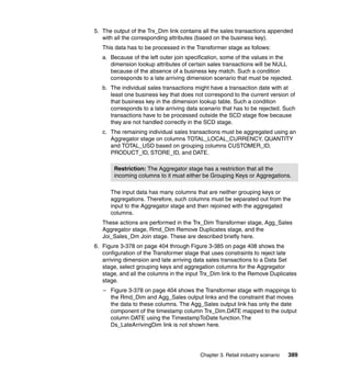 5. The output of the Trx_Dim link contains all the sales transactions appended
   with all the corresponding attributes (based on the business key).
   This data has to be processed in the Transformer stage as follows:
   a. Because of the left outer join specification, some of the values in the
      dimension lookup attributes of certain sales transactions will be NULL
      because of the absence of a business key match. Such a condition
      corresponds to a late arriving dimension scenario that must be rejected.
   b. The individual sales transactions might have a transaction date with at
      least one business key that does not correspond to the current version of
      that business key in the dimension lookup table. Such a condition
      corresponds to a late arriving data scenario that has to be rejected. Such
      transactions have to be processed outside the SCD stage flow because
      they are not handled correctly in the SCD stage.
   c. The remaining individual sales transactions must be aggregated using an
      Aggregator stage on columns TOTAL_LOCAL_CURRENCY, QUANTITY
      and TOTAL_USD based on grouping columns CUSTOMER_ID,
      PRODUCT_ID, STORE_ID, and DATE.

       Restriction: The Aggregator stage has a restriction that all the
       incoming columns to it must either be Grouping Keys or Aggregations.

      The input data has many columns that are neither grouping keys or
      aggregations. Therefore, such columns must be separated out from the
      input to the Aggregator stage and then rejoined with the aggregated
      columns.
   These actions are performed in the Trx_Dim Transformer stage, Agg_Sales
   Aggregator stage, Rmd_Dim Remove Duplicates stage, and the
   Joi_Sales_Dm Join stage. These are described briefly here.
6. Figure 3-378 on page 404 through Figure 3-385 on page 408 shows the
   configuration of the Transformer stage that uses constraints to reject late
   arriving dimension and late arriving data sales transactions to a Data Set
   stage, select grouping keys and aggregation columns for the Aggregator
   stage, and all the columns in the input Trx_Dim link to the Remove Duplicates
   stage.
   – Figure 3-378 on page 404 shows the Transformer stage with mappings to
     the Rmd_Dim and Agg_Sales output links and the constraint that moves
     the data to these columns. The Agg_Sales output link has only the date
     component of the timestamp column Trx_Dim.DATE mapped to the output
     column DATE using the TimestampToDate function.The
     Ds_LateArrivingDim link is not shown here.




                                          Chapter 3. Retail industry scenario   389
 