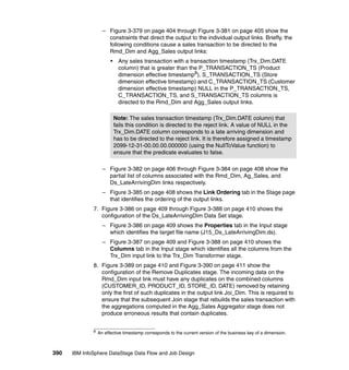 – Figure 3-379 on page 404 through Figure 3-381 on page 405 show the
                      constraints that direct the output to the individual output links. Briefly, the
                      following conditions cause a sales transaction to be directed to the
                      Rmd_Dim and Agg_Sales output links:
                        •     Any sales transaction with a transaction timestamp (Trx_Dim.DATE
                              column) that is greater than the P_TRANSACTION_TS (Product
                              dimension effective timestamp8), S_TRANSACTION_TS (Store
                              dimension effective timestamp) and C_TRANSACTION_TS (Customer
                              dimension effective timestamp) NULL in the P_TRANSACTION_TS,
                              C_TRANSACTION_TS, and S_TRANSACTION_TS columns is
                              directed to the Rmd_Dim and Agg_Sales output links.

                            Note: The sales transaction timestamp (Trx_Dim.DATE column) that
                            fails this condition is directed to the reject link. A value of NULL in the
                            Trx_Dim.DATE column corresponds to a late arriving dimension and
                            has to be directed to the reject link. It is therefore assigned a timestamp
                            2099-12-31-00.00.00.000000 (using the NullToValue function) to
                            ensure that the predicate evaluates to false.

                    – Figure 3-382 on page 406 through Figure 3-384 on page 408 show the
                      partial list of columns associated with the Rmd_Dim, Ag_Sales, and
                      Ds_LateArrivingDim links respectively.
                    – Figure 3-385 on page 408 shows the Link Ordering tab in the Stage page
                      that identifies the ordering of the output links.
              7. Figure 3-386 on page 409 through Figure 3-388 on page 410 shows the
                 configuration of the Ds_LateArrivingDim Data Set stage.
                    – Figure 3-386 on page 409 shows the Properties tab in the Input stage
                      which identifies the target file name (J15_Ds_LateArrivingDim.ds).
                    – Figure 3-387 on page 409 and Figure 3-388 on page 410 shows the
                      Columns tab in the Input stage which identifies all the columns from the
                      Trx_Dim input link to the Trx_Dim Transformer stage.
              8. Figure 3-389 on page 410 and Figure 3-390 on page 411 show the
                 configuration of the Remove Duplicates stage. The incoming data on the
                 Rmd_Dim input link must have any duplicates on the combined columns
                 (CUSTOMER_ID, PRODUCT_ID, STORE_ID, DATE) removed by retaining
                 only the first of such duplicates in the output link Joi_Dim. This is required to
                 ensure that the subsequent Join stage that rebuilds the sales transaction with
                 the aggregations computed in the Agg_Sales Aggregator stage does not
                 produce erroneous results that contain duplicates.


              8
                  An effective timestamp corresponds to the current version of the business key of a dimension.



390   IBM InfoSphere DataStage Data Flow and Job Design
 