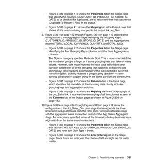 – Figure 3-389 on page 410 shows the Properties tab in the Stage page
     that identify the columns (CUSTOMER_ID, PRODUCT_ID, STORE_ID,
     DATE) to be checked for duplicates, and to retain only the first occurrence
     (Duplicate To Retain = First) in the output.
   – Figure 3-390 on page 411 shows the Mapping tab in the Output page that
     shows all the columns being mapped to the output link Joi_Dim.
9. Figure 3-391 on page 412 through Figure 3-394 on page 413 describe the
   configuration of the Aggregator stage identifying the Grouping Keys
   (CUSTOMER_ID, PRODUCT_ID, STORE_ID, DATE) and the Aggregations
   columns TOTAL_LOCAL_CURRENCY, QUANTITY, and TOTAL_USD.
   – Figure 3-391 on page 412 shows the Properties tab in the Stage page
     identifying the four Grouping Keys columns, and the three Aggregations
     columns.
      The Options category specifies Method = Sort. This is recommended if the
      the number of groups is large, or if some grouping keys can take on many
      values. However, sort mode requires the input data set to have been
      partition sorted with all of the grouping keys specified as hashing and
      sorting keys (this happens automatically if the auto method is set in the
      Partitioning tab). Sorting requires a pre-grouping operation — after
      sorting, all records in a given group in the same partition are consecutive.
   – Figure 3-392 on page 412 shows the Columns tab in the Input page,
     which identifies the metadata of the incoming data. It only includes
     grouping keys and aggregation columns.
   – Figure 3-393 on page 413 shows the Mapping tab in the Output page of
     the Joi_Sales link. It is a one-to-one mapping of all the columns as seen in
     the Columns tab in the Output page as shown in Figure 3-394 on
     page 413.
10.Figure 3-395 on page 414 through Figure 3-399 on page 417 show the
   configuration of the Joi_Sales_Dim Join stage that re-appends the three
   dimension lookup attributes from the Rmd_Dim Remove Duplicates stage
   with the aggregated sales transaction output of the Agg_Sales Aggregator
   stage. An inner join is specified since all the dimension lookup business keys
   originated from the same sales transactions.
   – Figure 3-395 on page 414 shows the Properties tab in the Stage page
     that identifies the Join Keys (CUSTOMER_ID, PRODUCT_ID, STORE_ID,
     DATE) and inner join (Join Type = Inner).
   – Figure 3-396 on page 414 shows the Link Ordering tab in the Stage
     page. Since this is an inner join, the choice of left and right do not really
     matter.




                                           Chapter 3. Retail industry scenario   391
 