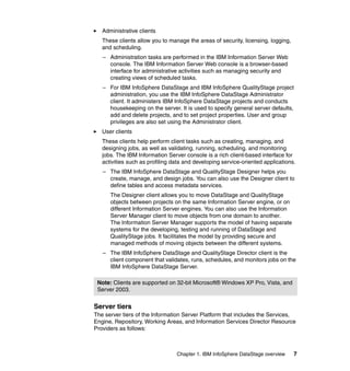 Administrative clients
   These clients allow you to manage the areas of security, licensing, logging,
   and scheduling.
   – Administration tasks are performed in the IBM Information Server Web
     console. The IBM Information Server Web console is a browser-based
     interface for administrative activities such as managing security and
     creating views of scheduled tasks.
   – For IBM InfoSphere DataStage and IBM InfoSphere QualityStage project
     administration, you use the IBM InfoSphere DataStage Administrator
     client. It administers IBM InfoSphere DataStage projects and conducts
     housekeeping on the server. It is used to specify general server defaults,
     add and delete projects, and to set project properties. User and group
     privileges are also set using the Administrator client.
   User clients
   These clients help perform client tasks such as creating, managing, and
   designing jobs, as well as validating, running, scheduling. and monitoring
   jobs. The IBM Information Server console is a rich client-based interface for
   activities such as profiling data and developing service-oriented applications.
   – The IBM InfoSphere DataStage and QualityStage Designer helps you
     create, manage, and design jobs. You can also use the Designer client to
     define tables and access metadata services.
      The Designer client allows you to move DataStage and QualityStage
      objects between projects on the same Information Server engine, or on
      different Information Server engines. You can also use the Information
      Server Manager client to move objects from one domain to another.
      The Information Server Manager supports the model of having separate
      systems for the developing, testing and running of DataStage and
      QualityStage jobs. It facilitates the model by providing secure and
      managed methods of moving objects between the different systems.
   – The IBM InfoSphere DataStage and QualityStage Director client is the
     client component that validates, runs, schedules, and monitors jobs on the
     IBM InfoSphere DataStage Server.

 Note: Clients are supported on 32-bit Microsoft® Windows XP Pro, Vista, and
 Server 2003.


Server tiers
The server tiers of the Information Server Platform that includes the Services,
Engine, Repository, Working Areas, and Information Services Director Resource
Providers as follows:



                                 Chapter 1. IBM InfoSphere DataStage overview     7
 