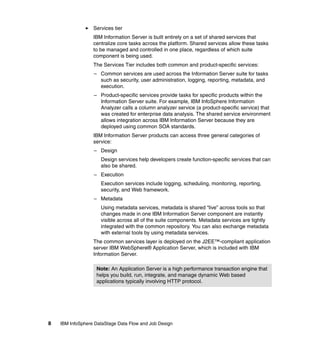 Services tier
                  IBM Information Server is built entirely on a set of shared services that
                  centralize core tasks across the platform. Shared services allow these tasks
                  to be managed and controlled in one place, regardless of which suite
                  component is being used.
                  The Services Tier includes both common and product-specific services:
                  – Common services are used across the Information Server suite for tasks
                    such as security, user administration, logging, reporting, metadata, and
                    execution.
                  – Product-specific services provide tasks for specific products within the
                    Information Server suite. For example, IBM InfoSphere Information
                    Analyzer calls a column analyzer service (a product-specific service) that
                    was created for enterprise data analysis. The shared service environment
                    allows integration across IBM Information Server because they are
                    deployed using common SOA standards.
                  IBM Information Server products can access three general categories of
                  service:
                  – Design
                     Design services help developers create function-specific services that can
                     also be shared.
                  – Execution
                     Execution services include logging, scheduling, monitoring, reporting,
                     security, and Web framework.
                  – Metadata
                     Using metadata services, metadata is shared “live” across tools so that
                     changes made in one IBM Information Server component are instantly
                     visible across all of the suite components. Metadata services are tightly
                     integrated with the common repository. You can also exchange metadata
                     with external tools by using metadata services.
                  The common services layer is deployed on the J2EE™-compliant application
                  server IBM WebSphere® Application Server, which is included with IBM
                  Information Server.

                   Note: An Application Server is a high performance transaction engine that
                   helps you build, run, integrate, and manage dynamic Web based
                   applications typically involving HTTP protocol.




8   IBM InfoSphere DataStage Data Flow and Job Design
 