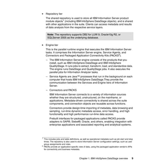 Repository tier
      The shared repository is used to store all IBM Information Server product
      module objects1 (including IBM InfoSphere DataStage objects), and is shared
      with other applications in the suite. Clients can access metadata and results
      of data analysis from the respective service layers.

       Note: The repository supports DB2 for LUW 9, Oracle10g R2, or
       SQLServer 2005 as the underlying database.

      Engine tier
      This is the parallel runtime engine that executes the IBM Information Server
      tasks. It comprises the Information Server engine, Service Agents, and
      Connectors and Packaged Application Connectivity Kits (PACKS2).
      – The IBM Information Server engine consists of the products that you
        install, such as IBM InfoSphere DataStage and IBM InfoSphere
        QualityStage. It runs jobs to extract, transform, load, and standardize data.
        The engine runs DataStage and QualityStage jobs. It also executes the
        parallel jobs for Information Analyzer tasks.
      – Service Agents are Java™ processes that run in the background on each
        computer that hosts IBM InfoSphere DataStage.They provide the
        communication between the Services and Engine tiers of Information
        Server.
      – Connectors and PACKS
          IBM Information Server connects to a variety of information sources
          whether they are structured, unstructured, on the mainframe, or
          applications. Metadata-driven connectivity is shared across the suite
          components, and connection objects are reusable across functions.
          Connectors provide design-time importing of metadata, data browsing and
          sampling, run-time dynamic metadata access, error handling, and high
          functionality and high performance run-time data access.
          Prebuilt interfaces for packaged applications called PACKS provide
          adapters to SAP®, Siebel®, Oracle, and others, enabling integration with
          enterprise applications and associated reporting and analytical systems.




1
    This includes jobs and table definitions, as well as operational metadata such as job start and stop
    times. The repository is also used to store Information Server configuration settings, such as user
    group assignments and roles.
2
    PACKs provide an application-specific view of data, using the packaged application vendor's APIs
    for connectivity and business metadata.



                                           Chapter 1. IBM InfoSphere DataStage overview               9
 