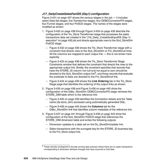 J17_DailyCreateSalesFactDS (Day1) configuration
              Figure 3-431 on page 437 shows the various stages in the job — it includes
              seven Data Set stages, five Transformer stages, four ODBCConnectorPX stages,
              four Funnel stages, and four PxSCD stages. The names of the stages were
              modified as shown:
              1. Figure 3-432 on page 438 through Figure 3-434 on page 439 describe the
                 configuration of the Trx_Store Transformer stage that processes the sales
                 transactions data set created in the “J16_Daily_CreateScdInputDS (Day 1)
                 execution” on page 430 job and directs appropriate rows to the Scd_StoreDim
                 PxSCD stage:
                    – Figure 3-432 on page 438 shows the Trx_Store Transformer stage with a
                      constraint that directs rows to the Scd_StoreDim or Fnl_StoreIDnull links.
                      All the columns are mapped to each output link — this is not shown here
                      explicitly.
                    – Figure 3-433 on page 438 shows the Trx_Store Transformer Stage
                      Constraints window that defines the constraint that directs the rows to the
                      appropriate output link. Briefly, the constraint specifies that records that
                      have the STORE_ID column not null and not equal to zero should be
                      directed to the Scd_StoreDim output link9, and those records that evaluate
                      the predicate to false are directed to the Fnl_StoreIDnull link.
                    – Figure 3-434 on page 439 shows the Link Ordering tab in the Trx_Store
                      Stage page that identifies the ordering of the output links as shown.
              2. Figure 3-435 on page 439 and Figure 3-436 on page 440 show the
                 configuration of the Odbc_StoreDim ODBCConnectorPX stage retrieves the
                 STORE_DIM table which is the reference link:
                    – Figure 3-435 on page 439 identifies the Connection details and the Table
                      name (ds.store_dim) accessed using automatically generated SQL.
                    – Figure 3-436 on page 440 shows the Columns tab for the
                      Odbc_StoreDim link that identifies column metadata of the reference link.
              3. Figure 3-437 on page 441 through Figure 3-439 on page 443 show the
                 configuration of the Scd_StoreDim PxSCD stage that references the
                 STORE_DIM dimension table and writes the following outputs:
                    – Dimension updates to a data set on the Ds_StoreDimUpdate link.
                    – Sales transactions with the surrogate key for the STORE_ID business key
                      to the Fnl_Store output link.




              9
                  These records correspond to the late arriving data scenario where there are no sales transactions
                  corresponding to dimension attribute changes that have occurred on that date.



434   IBM InfoSphere DataStage Data Flow and Job Design
 