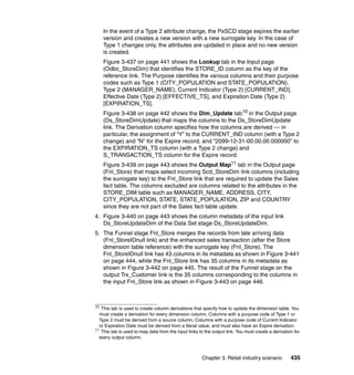 In the event of a Type 2 attribute change, the PxSCD stage expires the earlier
     version and creates a new version with a new surrogate key. In the case of
     Type 1 changes only, the attributes are updated in place and no new version
     is created.
     Figure 3-437 on page 441 shows the Lookup tab in the Input page
     (Odbc_StoreDim) that identifies the STORE_ID column as the key of the
     reference link. The Purpose identifies the various columns and their purpose
     codes such as Type 1 (CITY_POPULATION and STATE_POPULATION),
     Type 2 (MANAGER_NAME), Current Indicator (Type 2) [CURRENT_IND],
     Effective Date (Type 2) [EFFECTIVE_TS], and Expiration Date (Type 2)
     [EXPIRATION_TS].
     Figure 3-438 on page 442 shows the Dim_Update tab10 in the Output page
     (Ds_StoreDimUpdate) that maps the columns to the Ds_StoreDimUpdate
     link. The Derivation column specifies how the columns are derived — in
     particular, the assignment of “Y” to the CURRENT_IND column (with a Type 2
     change) and “N” for the Expire record, and “2099-12-31-00.00.00.000000” to
     the EXPIRATION_TS column (with a Type 2 change) and
     S_TRANSACTION_TS column for the Expire record.
     Figure 3-439 on page 443 shows the Output Map11 tab in the Output page
     (Fnl_Store) that maps select incoming Scd_StoreDim link columns (including
     the surrogate key) to the Fnl_Store link that are required to update the Sales
     fact table. The columns excluded are columns related to the attributes in the
     STORE_DIM table such as MANAGER_NAME, ADDRESS, CITY,
     CITY_POPULATION, STATE, STATE_POPULATION, ZIP and COUNTRY
     since they are not part of the Sales fact table update.
4. Figure 3-440 on page 443 shows the column metadata of the input link
   Ds_StoreUpdateDim of the Data Set stage Ds_StoreUpdateDim.
5. The Funnel stage Fnl_Store merges the records from late arriving data
   (Fnl_StoreIDnull link) and the enhanced sales transaction (after the Store
   dimension table reference) with the surrogate key (Fnl_Store). The
   Fnl_StoreIDnull link has 43 columns in its metadata as shown in Figure 3-441
   on page 444, while the Fnl_Store link has 35 columns in its metadata as
   shown in Figure 3-442 on page 445. The result of the Funnel stage on the
   output Trx_Customer link is the 35 columns corresponding to the columns in
   the input Fnl_Store link as shown in Figure 3-443 on page 446.



10
    This tab is used to create column derivations that specify how to update the dimension table. You
   must create a derivation for every dimension column. Columns with a purpose code of Type 1 or
   Type 2 must be derived from a source column. Columns with a purpose code of Current Indicator
   or Expiration Date must be derived from a literal value, and must also have an Expire derivation.
11
    This tab is used to map data from the input links to the output link. You must create a derivation for
   every output column.



                                                       Chapter 3. Retail industry scenario           435
 