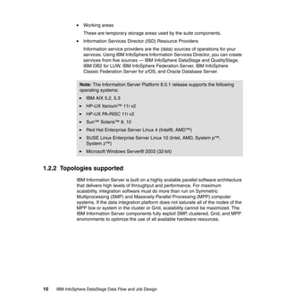 Working areas
                  These are temporary storage areas used by the suite components.
                  Information Services Director (ISD) Resource Providers
                  Information service providers are the (data) sources of operations for your
                  services. Using IBM InfoSphere Information Services Director, you can create
                  services from five sources — IBM InfoSphere DataStage and QualityStage,
                  IBM DB2 for LUW, IBM InfoSphere Federation Server, IBM InfoSphere
                  Classic Federation Server for z/OS, and Oracle Database Server.

                Note: The Information Server Platform 8.0.1 release supports the following
                operating systems:
                   IBM AIX 5.2, 5.3
                   HP-UX Itanium™ 11i v2
                   HP-UX PA-RISC 11i v2
                   Sun™ Solaris™ 9, 10
                   Red Hat Enterprise Server Linux 4 (Intel®, AMD™)
                   SUSE Linux Enterprise Server Linux 10 (Intel, AMD, System p™,
                   System z™)
                   Microsoft Windows Server® 2003 (32-bit)


1.2.2 Topologies supported
              IBM Information Server is built on a highly scalable parallel software architecture
              that delivers high levels of throughput and performance. For maximum
              scalability, integration software must do more than run on Symmetric
              Multiprocessing (SMP) and Massively Parallel Processing (MPP) computer
              systems. If the data integration platform does not saturate all of the nodes of the
              MPP box or system in the cluster or Grid, scalability cannot be maximized. The
              IBM Information Server components fully exploit SMP, clustered, Grid, and MPP
              environments to optimize the use of all available hardware resources.




10   IBM InfoSphere DataStage Data Flow and Job Design
 