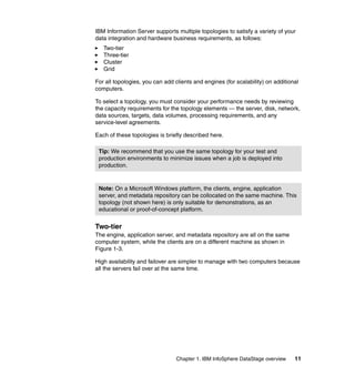 IBM Information Server supports multiple topologies to satisfy a variety of your
data integration and hardware business requirements, as follows:
   Two-tier
   Three-tier
   Cluster
   Grid

For all topologies, you can add clients and engines (for scalability) on additional
computers.

To select a topology, you must consider your performance needs by reviewing
the capacity requirements for the topology elements — the server, disk, network,
data sources, targets, data volumes, processing requirements, and any
service-level agreements.

Each of these topologies is briefly described here.

 Tip: We recommend that you use the same topology for your test and
 production environments to minimize issues when a job is deployed into
 production.



 Note: On a Microsoft Windows platform, the clients, engine, application
 server, and metadata repository can be collocated on the same machine. This
 topology (not shown here) is only suitable for demonstrations, as an
 educational or proof-of-concept platform.


Two-tier
The engine, application server, and metadata repository are all on the same
computer system, while the clients are on a different machine as shown in
Figure 1-3.

High availability and failover are simpler to manage with two computers because
all the servers fail over at the same time.




                                 Chapter 1. IBM InfoSphere DataStage overview    11
 