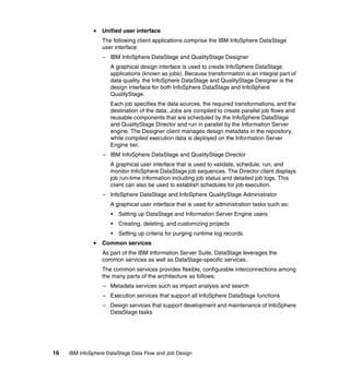 Unified user interface
                  The following client applications comprise the IBM InfoSphere DataStage
                  user interface:
                  – IBM InfoSphere DataStage and QualityStage Designer
                     A graphical design interface is used to create InfoSphere DataStage
                     applications (known as jobs). Because transformation is an integral part of
                     data quality, the InfoSphere DataStage and QualityStage Designer is the
                     design interface for both InfoSphere DataStage and InfoSphere
                     QualityStage.
                     Each job specifies the data sources, the required transformations, and the
                     destination of the data. Jobs are compiled to create parallel job flows and
                     reusable components that are scheduled by the InfoSphere DataStage
                     and QualityStage Director and run in parallel by the Information Server
                     engine. The Designer client manages design metadata in the repository,
                     while compiled execution data is deployed on the Information Server
                     Engine tier.
                  – IBM InfoSphere DataStage and QualityStage Director
                     A graphical user interface that is used to validate, schedule, run, and
                     monitor InfoSphere DataStage job sequences. The Director client displays
                     job run-time information including job status and detailed job logs. This
                     client can also be used to establish schedules for job execution.
                  – InfoSphere DataStage and InfoSphere QualityStage Administrator
                     A graphical user interface that is used for administration tasks such as:
                     •   Setting up DataStage and Information Server Engine users
                     •   Creating, deleting, and customizing projects
                     •   Setting up criteria for purging runtime log records.
                  Common services
                  As part of the IBM Information Server Suite, DataStage leverages the
                  common services as well as DataStage-specific services.
                  The common services provides flexible, configurable interconnections among
                  the many parts of the architecture as follows:
                  – Metadata services such as impact analysis and search
                  – Execution services that support all InfoSphere DataStage functions
                  – Design services that support development and maintenance of InfoSphere
                    DataStage tasks




16   IBM InfoSphere DataStage Data Flow and Job Design
 