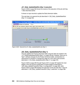 J21_Daily_UpdateDateDim (Day 1) execution
                Figure 3-536 on page 502 shows the results of the execution of this job with Day
                1 data described earlier.

                It shows no input records to update the Date dimension tables.

                The next step is to execute the job described in “J22_Daily_UpdateSalesFact
                (Day 1)” on page 502.




Figure 3-536 Execute the J21_Daily_UpdateDateDim job (Day 1)



                J22_Daily_UpdateSalesFact (Day 1)
                This job updates the Product dimension table using the data set created in the
                “J17_DailyCreateSalesFactDS (Day1)” on page 433 job. However, there are no
                Type 1 attribute changes for the Product dimension table, and therefore no
                requirement to introduce a Transformer stage as in the case of the process
                described in “J18_Daily_UpdateStoreDim (Day 1)” on page 478.

                Figure 3-529 on page 495 through Figure 3-531 on page 497 explain the main
                stages in this job and the configuration of these stages as described in
                “J20_Daily_UpdateProductDim (Day 1) configuration” on page 495, while
                Figure 3-532 on page 498 explains the execution of this job with Day 1 input as
                described in “J20_Daily_UpdateProductDim (Day 1) execution” on page 498.




502    IBM InfoSphere DataStage Data Flow and Job Design
 