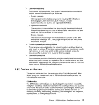 Common repository
              The common repository holds three types of metadata that are required to
              support IBM InfoSphere DataStage, as follows:
              – Project metadata
                 All the project-level metadata components including IBM InfoSphere
                 DataStage jobs, table definitions, built-in stages, reusable
                 subcomponents, and routines are organized into folders.
              – Operational metadata
                 The repository holds metadata that describes the operational history of
                 integration process runs, success or failure of jobs, parameters that were
                 used, and the time and date of these events.
              – Design metadata
                 The repository holds design time metadata that is created by the IBM
                 InfoSphere DataStage and QualityStage Designer and IBM InfoSphere
                 Information Analyzer.
              Common parallel processing engine
              The engine runs executable jobs that extract, transform, and load data in a
              wide variety of settings. The engine uses parallelism and pipelining to handle
              high volumes of work more quickly and to scale a single job across the
              boundaries of a single server in cluster or Grid topologies.
              Common connectors
              The connectors provide connectivity to a large number of external resources
              and access to the common repository from the processing engine. Any data
              source that is supported by IBM Information Server can be used as input to or
              output from an IBM InfoSphere DataStage job.


1.3.2 Runtime architecture
           This section briefly describes the generation of the OSH (Orchestrate® SHell
           Script) script, and the execution flow of IBM InfoSphere DataStage using the
           Information Server engine.

           OSH script
           The IBM InfoSphere DataStage and QualityStage Designer client creates IBM
           InfoSphere DataStage jobs that are compiled into parallel job flows, and reusable
           components that execute on the parallel Information Server engine. It allows you
           to use familiar graphical point-and-click techniques to develop job flows for
           extracting, cleansing, transforming, integrating, and loading data into target files,
           target systems, or packaged applications.



                                            Chapter 1. IBM InfoSphere DataStage overview     17
 