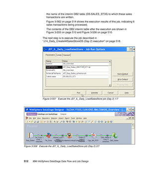 the name of the interim DB2 table (DS.SALES_ST33) to which these sales
                    transactions are written.
                    Figure 3-562 on page 514 shows the execution results of this job, indicating 6
                    sales transactions being processed.
                    The contents of the DB2 interim table after the execution are shown in
                    Figure 3-555 on page 510 and Figure 3-556 on page 510.

                The next step is to execute the job described in
                “J14_Daily_CreateAllSalesStoreDS (Day 2) execution” on page 518.




                Figure 3-557 Execute the J07_IL_Daily_LoadSalesStore job (Day 2) 1/7




Figure 3-558 Execute the J07_IL_Daily_LoadSalesStore job (Day 2) 2/7




512     IBM InfoSphere DataStage Data Flow and Job Design
 