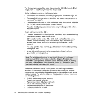 The Designer generates all the code. It generates the OSH (Orchestrate SHell
              Script) and C++ code for any Transformer stages used.

              Briefly, the Designer performs the following tasks:
                  Validates link requirements, mandatory stage options, transformer logic, etc.
                  Generates OSH representation of data flows and stages (representations of
                  framework “operators”).
                  Generates transform code for each Transformer stage which is then compiled
                  into C++ and then to corresponding native operators.
                  Reusable BuildOp stages can be compiled using the Designer GUI or from
                  the command line.

              Here is a brief primer on the OSH:
                  Comment blocks introduce each operator, the order of which is determined by
                  the order stages were added to the canvas.
                  OSH uses the familiar syntax of the UNIX shell. such as Operator name,
                  schema, operator options (“-name value” format), input (indicated by n<
                  where n is the input#), and output (indicated by the n> where n is the
                  output #).
                  For every operator, input and/or output data sets are numbered sequentially
                  starting from zero.
                  Virtual data sets (in memory native representation of data links) are
                  generated to connect operators.

                Note: The actual execution order of operators is dictated by input/output
                designators, and not by their placement on the diagram. The data sets
                connect the OSH operators. These are “virtual data sets”, that is, in memory
                data flows. Link names are used in data set names — it is therefore good
                practice to give the links meaningful names.

              Framework (Information Server Engine) terms and DataStage terms have
              equivalency. The GUI frequently uses terms from both paradigms. Runtime
              messages use framework terminology because the framework engine is where
              execution occurs. The following list shows the equivalency between framework
              and DataStage terms:
                  Schema corresponds to table definition
                  Property corresponds to format
                  Type corresponds to SQL type and length
                  Virtual data set corresponds to link
                  Record/field corresponds to row/column
                  Operator corresponds to stage


18   IBM InfoSphere DataStage Data Flow and Job Design
 