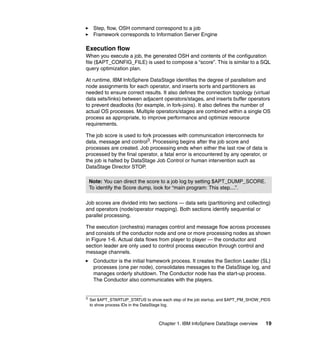Step, flow, OSH command correspond to a job
     Framework corresponds to Information Server Engine

Execution flow
When you execute a job, the generated OSH and contents of the configuration
file ($APT_CONFIG_FILE) is used to compose a “score”. This is similar to a SQL
query optimization plan.

At runtime, IBM InfoSphere DataStage identifies the degree of parallelism and
node assignments for each operator, and inserts sorts and partitioners as
needed to ensure correct results. It also defines the connection topology (virtual
data sets/links) between adjacent operators/stages, and inserts buffer operators
to prevent deadlocks (for example, in fork-joins). It also defines the number of
actual OS processes. Multiple operators/stages are combined within a single OS
process as appropriate, to improve performance and optimize resource
requirements.

The job score is used to fork processes with communication interconnects for
data, message and control3. Processing begins after the job score and
processes are created. Job processing ends when either the last row of data is
processed by the final operator, a fatal error is encountered by any operator, or
the job is halted by DataStage Job Control or human intervention such as
DataStage Director STOP.

    Note: You can direct the score to a job log by setting $APT_DUMP_SCORE.
    To identify the Score dump, look for “main program: This step....”.

Job scores are divided into two sections — data sets (partitioning and collecting)
and operators (node/operator mapping). Both sections identify sequential or
parallel processing.

The execution (orchestra) manages control and message flow across processes
and consists of the conductor node and one or more processing nodes as shown
in Figure 1-6. Actual data flows from player to player — the conductor and
section leader are only used to control process execution through control and
message channels.
     Conductor is the initial framework process. It creates the Section Leader (SL)
     processes (one per node), consolidates messages to the DataStage log, and
     manages orderly shutdown. The Conductor node has the start-up process.
     The Conductor also communicates with the players.


3
    Set $APT_STARTUP_STATUS to show each step of the job startup, and $APT_PM_SHOW_PIDS
    to show process IDs in the DataStage log.



                                   Chapter 1. IBM InfoSphere DataStage overview     19
 