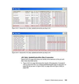 Figure 3-612 Execute the J19_Daily_UpdateCustomerDim job (Day 2) 3/4




Figure 3-613 Execute the J19_Daily_UpdateCustomerDim job (Day 2) 4/4



                J20_Daily_UpdateProductDim (Day 2) execution
                Figure 3-614 on page 534 shows the results of the execution of this job with
                Day 2 data described earlier.
                   Figure 3-614 on page 534 shows the results of the execution. It accepts 2
                   rows as input from the “J17_DailyCreateSalesFactDS (Day 2) execution” on
                   page 526 job as seen in Figure 3-601 on page 528 and Figure 3-602 on
                   page 528.




                                                          Chapter 3. Retail industry scenario   533
 