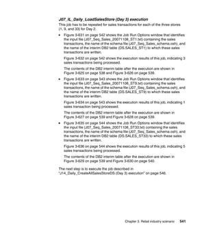 J07_IL_Daily_LoadSalesStore (Day 3) execution
This job has to be repeated for sales transactions for each of the three stores
(1, 9, and 33) for Day 2.
   Figure 3-631 on page 542 shows the Job Run Options window that identifies
   the input file (J07_Seq_Sales_20071108_ST1.txt) containing the sales
   transactions, the name of the schema file (J07_Seq_Sales_schema.osh), and
   the name of the interim DB2 table (DS.SALES_ST1) to which these sales
   transactions are written.
   Figure 3-632 on page 542 shows the execution results of this job, indicating 3
   sales transactions being processed.
   The contents of the DB2 interim table after the execution are shown in
   Figure 3-625 on page 538 and Figure 3-626 on page 539.
   Figure 3-633 on page 543 shows the Job Run Options window that identifies
   the input file (J07_Seq_Sales_20071108_ST9.txt) containing the sales
   transactions, the name of the schema file (J07_Seq_Sales_schema.osh), and
   the name of the interim DB2 table (DS.SALES_ST9) to which these sales
   transactions are written.
   Figure 3-634 on page 543 shows the execution results of this job, indicating 1
   sales transaction being processed.
   The contents of the DB2 interim table after the execution are shown in
   Figure 3-627 on page 539 and Figure 3-628 on page 539.
   Figure 3-635 on page 544 shows the Job Run Options window that identifies
   the input file (J07_Seq_Sales_20071108_ST33.txt) containing the sales
   transactions, the name of the schema file (J07_Seq_Sales_schema.osh), and
   the name of the interim DB2 table (DS.SALES_ST33) to which these sales
   transactions are written.
   Figure 3-636 on page 544 shows the execution results of this job, indicating 5
   sales transactions being processed.
   The contents of the DB2 interim table after the execution are shown in
   Figure 3-629 on page 539 and Figure 3-630 on page 540.

The next step is to execute the job described in
“J14_Daily_CreateAllSalesStoreDS (Day 3) execution” on page 546.




                                           Chapter 3. Retail industry scenario   541
 