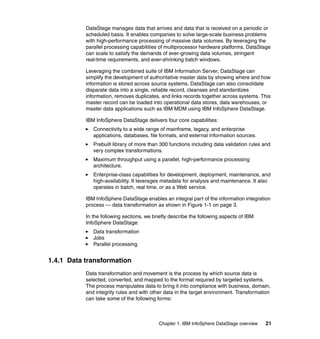 DataStage manages data that arrives and data that is received on a periodic or
           scheduled basis. It enables companies to solve large-scale business problems
           with high-performance processing of massive data volumes. By leveraging the
           parallel processing capabilities of multiprocessor hardware platforms, DataStage
           can scale to satisfy the demands of ever-growing data volumes, stringent
           real-time requirements, and ever-shrinking batch windows.

           Leveraging the combined suite of IBM Information Server, DataStage can
           simplify the development of authoritative master data by showing where and how
           information is stored across source systems. DataStage can also consolidate
           disparate data into a single, reliable record, cleanses and standardizes
           information, removes duplicates, and links records together across systems. This
           master record can be loaded into operational data stores, data warehouses, or
           master data applications such as IBM MDM using IBM InfoSphere DataStage.

           IBM InfoSphere DataStage delivers four core capabilities:
              Connectivity to a wide range of mainframe, legacy, and enterprise
              applications, databases, file formats, and external information sources.
              Prebuilt library of more than 300 functions including data validation rules and
              very complex transformations.
              Maximum throughput using a parallel, high-performance processing
              architecture.
              Enterprise-class capabilities for development, deployment, maintenance, and
              high-availability. It leverages metadata for analysis and maintenance. It also
              operates in batch, real time, or as a Web service.

           IBM InfoSphere DataStage enables an integral part of the information integration
           process — data transformation as shown in Figure 1-1 on page 3.

           In the following sections, we briefly describe the following aspects of IBM
           InfoSphere DataStage:
              Data transformation
              Jobs
              Parallel processing


1.4.1 Data transformation
           Data transformation and movement is the process by which source data is
           selected, converted, and mapped to the format required by targeted systems.
           The process manipulates data to bring it into compliance with business, domain,
           and integrity rules and with other data in the target environment. Transformation
           can take some of the following forms:



                                           Chapter 1. IBM InfoSphere DataStage overview   21
 