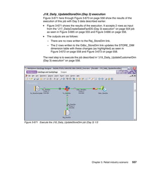 J18_Daily_UpdateStoreDim (Day 3) execution
                Figure 3-671 here through Figure 3-673 on page 558 show the results of the
                execution of this job with Day 3 data described earlier.
                    Figure 3-671 shows the results of the execution. It accepts 2 rows as input
                    from the “J17_DailyCreateSalesFactDS (Day 3) execution” on page 554 job
                    as seen in Figure 3-665 on page 555 and Figure 3-666 on page 556.
                    The outputs are as follows:
                    – There are no rows written to the Rej_StoreDim link.
                    – The 2 rows written to the Odbc_StoreDim link updates the STORE_DIM
                      dimension table with these changes (as highlighted) as seen in
                      Figure 3-672 on page 558 and Figure 3-673 on page 558.

                The next step is to execute the job described in “J19_Daily_UpdateCustomerDim
                (Day 3) execution” on page 558.




Figure 3-671 Execute the J18_Daily_UpdateStoreDim job (Day 3) 1/3




                                                           Chapter 3. Retail industry scenario   557
 